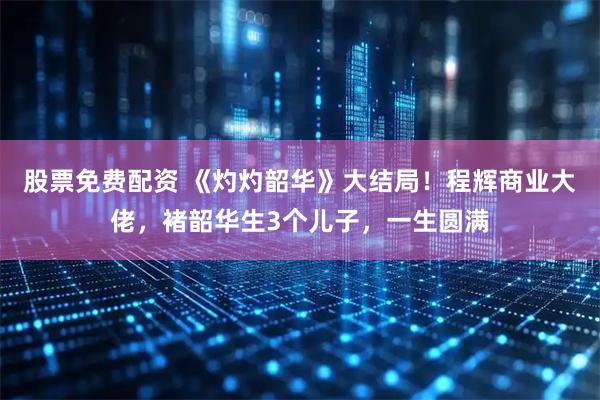 股票免费配资 《灼灼韶华》大结局！程辉商业大佬，褚韶华生3个儿子，一生圆满