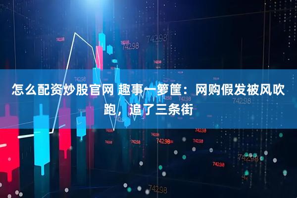 怎么配资炒股官网 趣事一箩筐：网购假发被风吹跑，追了三条街